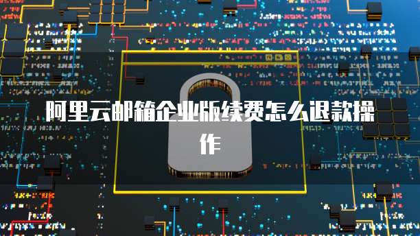 阿里云邮箱企业版续费怎么退款操作