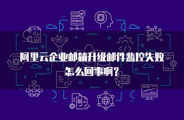 阿里云企业邮箱升级邮件监控失败怎么回事啊?
