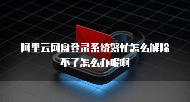 阿里云网盘登录系统繁忙怎么解除不了怎么办呢啊