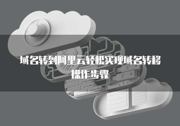 域名转到阿里云轻松实现域名转移操作步骤