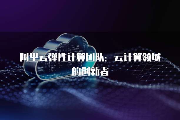 阿里云弹性计算团队:云计算领域的创新者