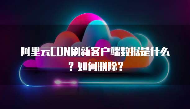 阿里云CDN刷新客户端数据是什么?如何删除?