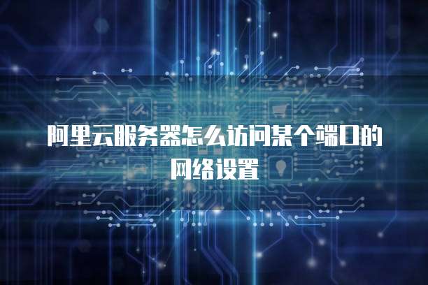 阿里云服务器怎么访问某个端口的网络设置