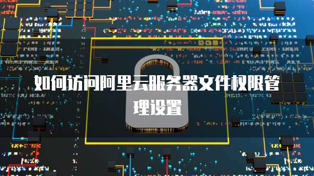 如何访问阿里云服务器文件权限管理设置