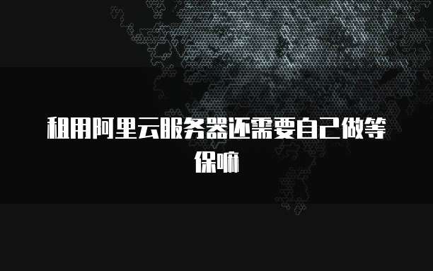 租用阿里云服务器还需要自己做等保嘛