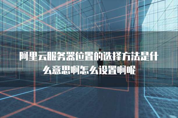 阿里云服务器位置的选择方法是什么意思啊怎么设置啊呢