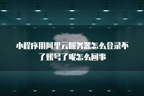 小程序用阿里云服务器怎么登录不了账号了呢怎么回事