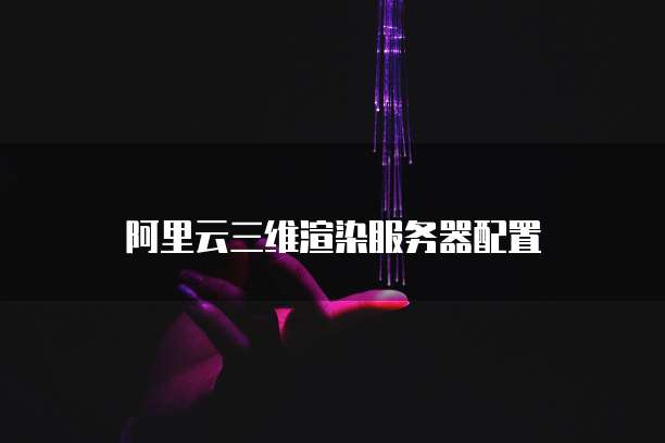 阿里云三维渲染服务器配置