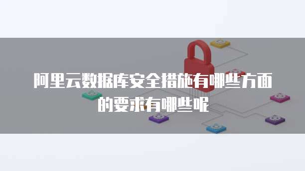 阿里云数据库安全措施有哪些方面的要求有哪些呢