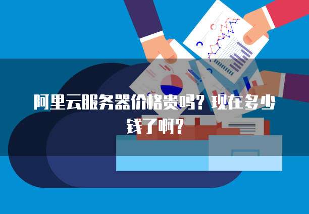 阿里云服务器价格贵吗?现在多少钱了啊?