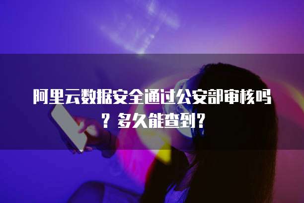 阿里云数据安全通过公安部审核吗？多久能查到？