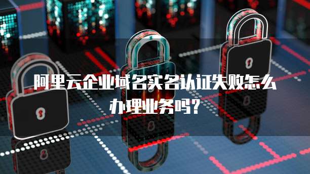 阿里云企业域名实名认证失败怎么办理业务吗?