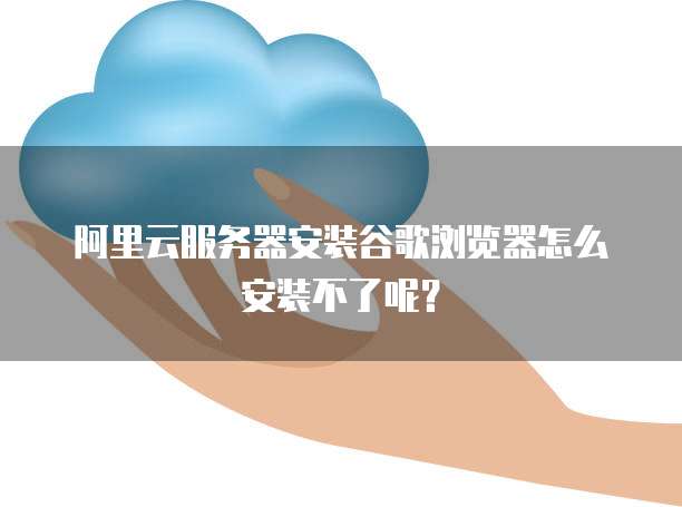 阿里云服务器安装谷歌浏览器怎么安装不了呢?
