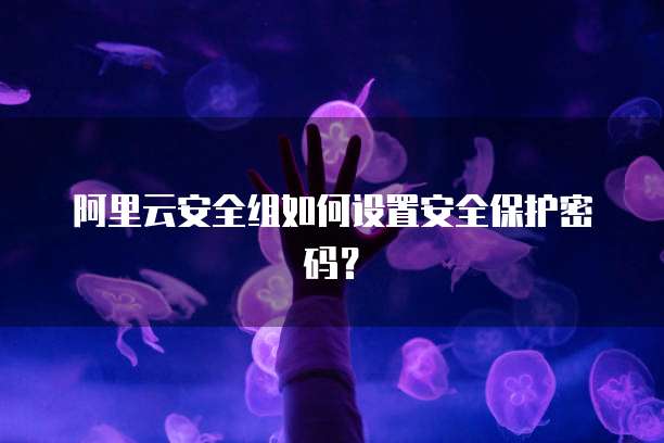 阿里云安全组如何设置安全保护密码?