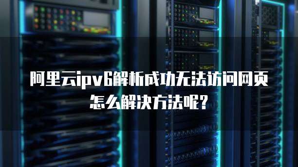 阿里云ipv6解析成功无法访问网页怎么解决方法呢?