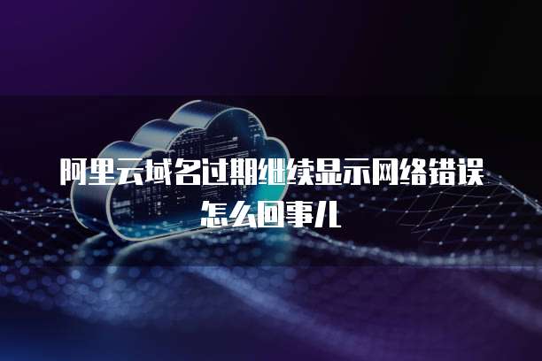 阿里云域名过期继续显示网络错误怎么回事儿