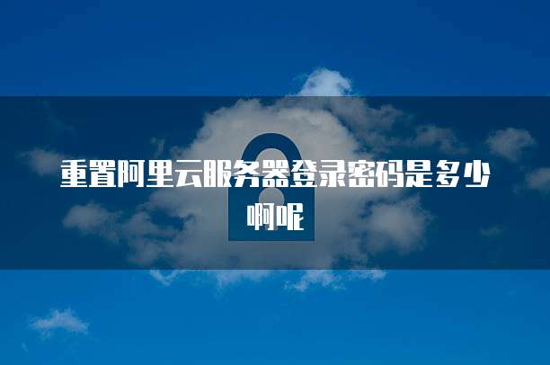 重置阿里云服务器登录密码是多少啊呢