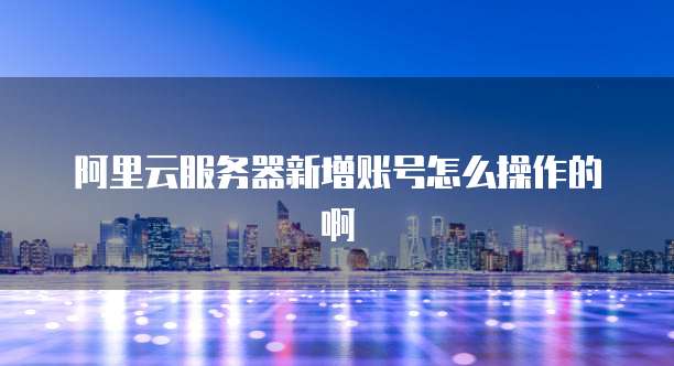 阿里云服务器新增账号怎么操作的啊