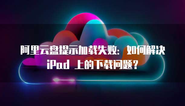 阿里云盘提示加载失败：如何解决 iPad 上的下载问题？