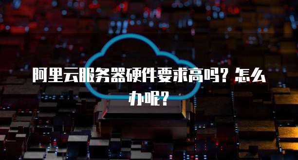 阿里云服务器硬件要求高吗?怎么办呢?