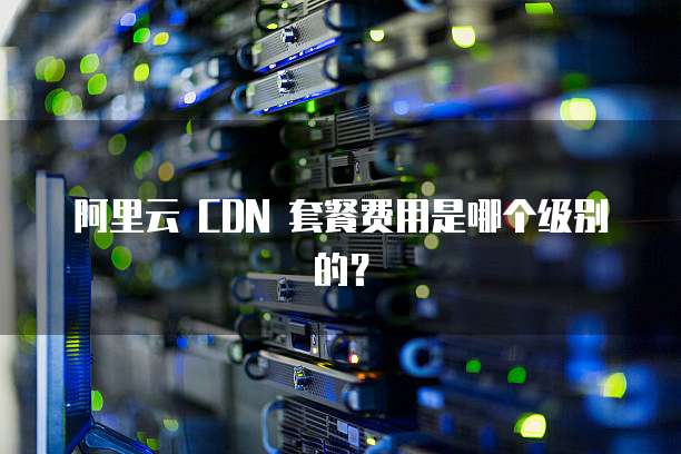 阿里云 CDN 套餐费用是哪个级别的?