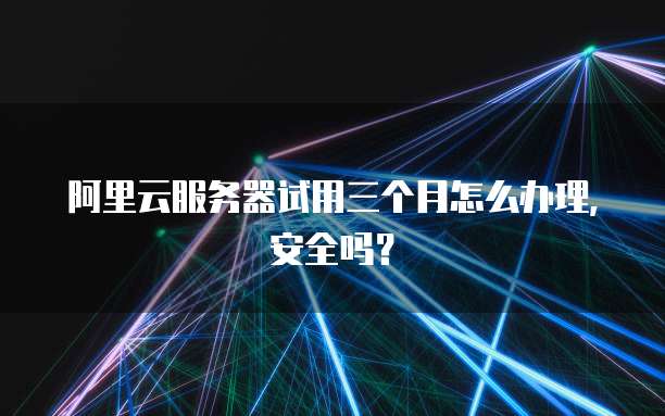 阿里云服务器试用三个月怎么办理,安全吗?