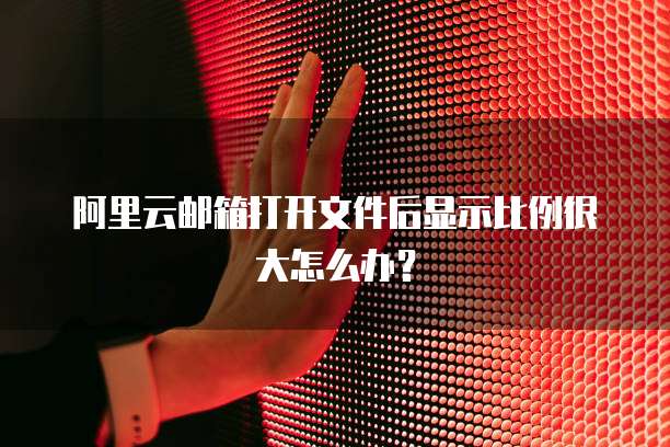 阿里云邮箱打开文件后显示比例很大怎么办?
