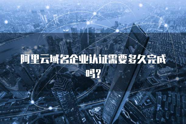 阿里云域名企业认证需要多久完成吗？