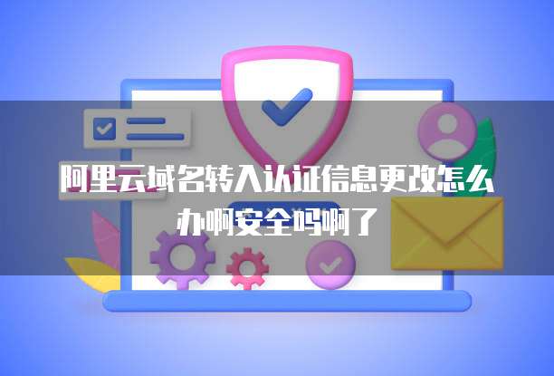 阿里云域名转入认证信息更改怎么办啊安全吗啊了