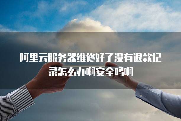 阿里云服务器维修好了没有退款记录怎么办啊安全吗啊
