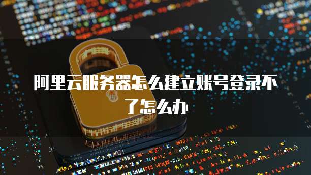 阿里云服务器怎么建立账号登录不了怎么办