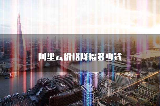 阿里云价格降幅多少钱