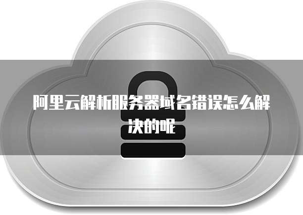 阿里云解析服务器域名错误怎么解决的呢