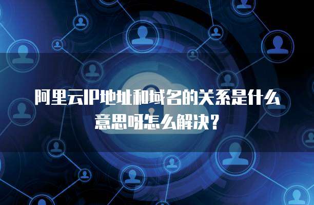 阿里云IP地址和域名的关系是什么意思呀怎么解决?