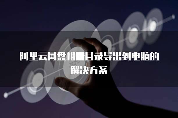 阿里云网盘相册目录导出到电脑的解决方案