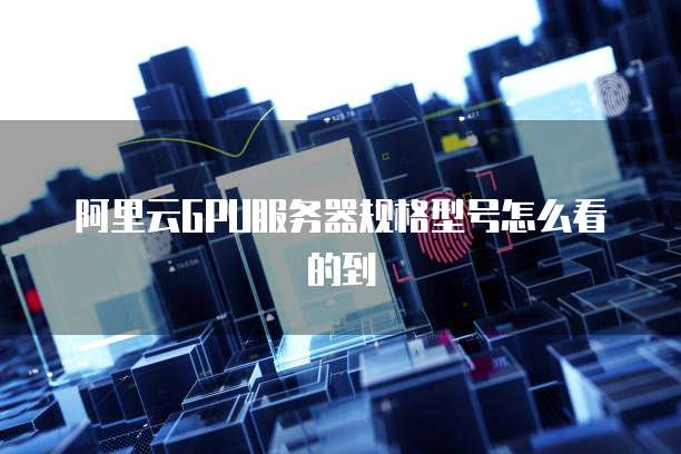 阿里云GPU服务器规格型号怎么看的到