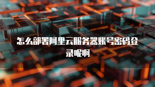 怎么部署阿里云服务器账号密码登录呢啊