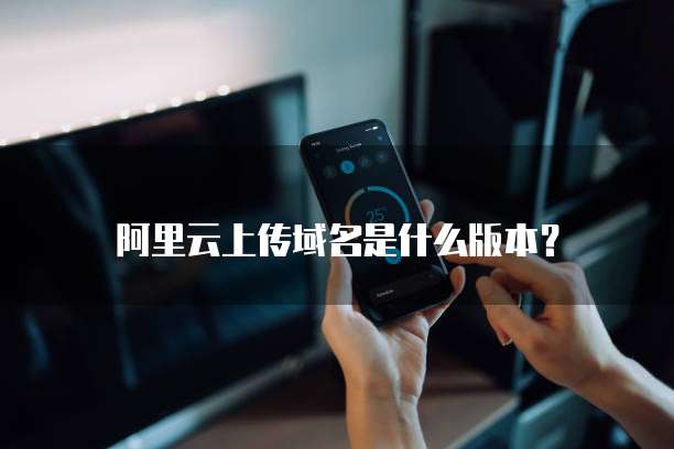 阿里云上传域名是什么版本?