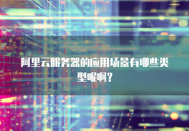 阿里云服务器的应用场景有哪些类型呢啊?