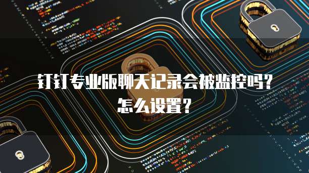 钉钉专业版聊天记录会被监控吗?怎么设置?