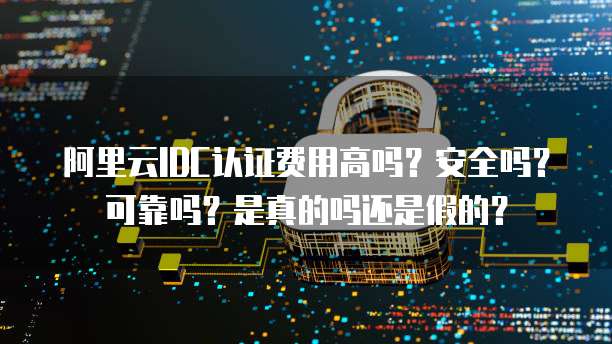 阿里云IDC认证费用高吗?安全吗?可靠吗?是真的吗还是假的?
