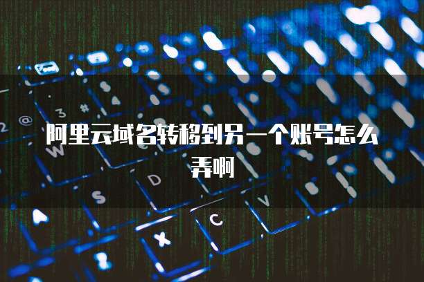 阿里云域名转移到另一个账号怎么弄啊