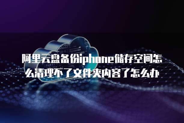 阿里云盘备份iphone储存空间怎么清理不了文件夹内容了怎么办