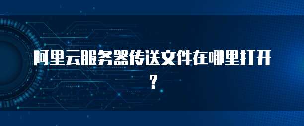 阿里云服务器传送文件在哪里打开？