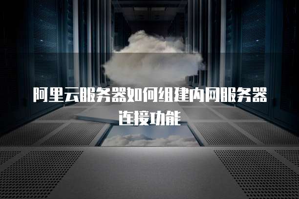 阿里云服务器如何组建内网服务器连接功能