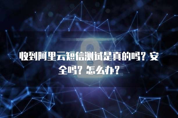 收到阿里云短信测试是真的吗?安全吗?怎么办?