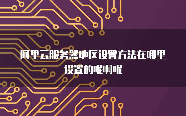阿里云服务器地区设置方法在哪里设置的呢啊呢