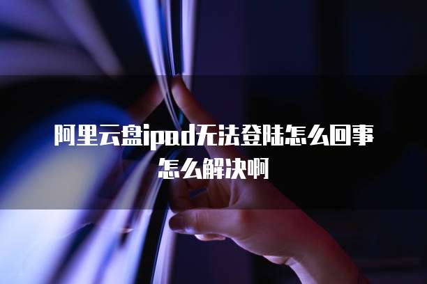 阿里云盘ipad无法登陆怎么回事怎么解决啊