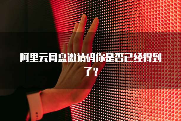 阿里云网盘邀请码你是否已经得到了？
