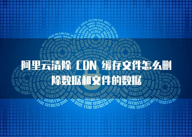 阿里云清除 CDN 缓存文件怎么删除数据和文件的数据